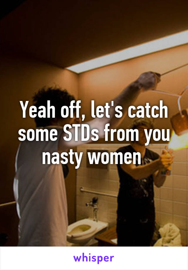 Yeah off, let's catch some STDs from you nasty women 