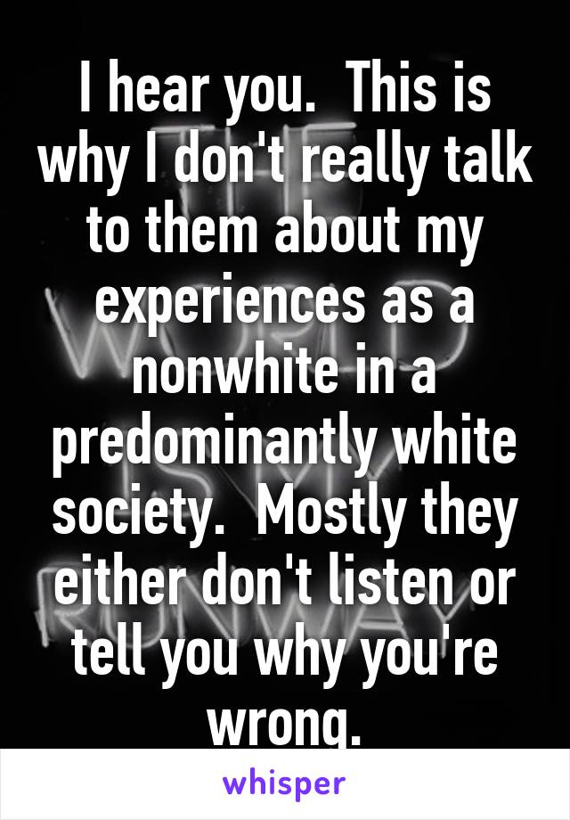 I hear you.  This is why I don't really talk to them about my experiences as a nonwhite in a predominantly white society.  Mostly they either don't listen or tell you why you're wrong.