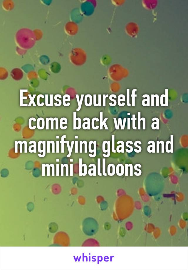 Excuse yourself and come back with a magnifying glass and mini balloons 