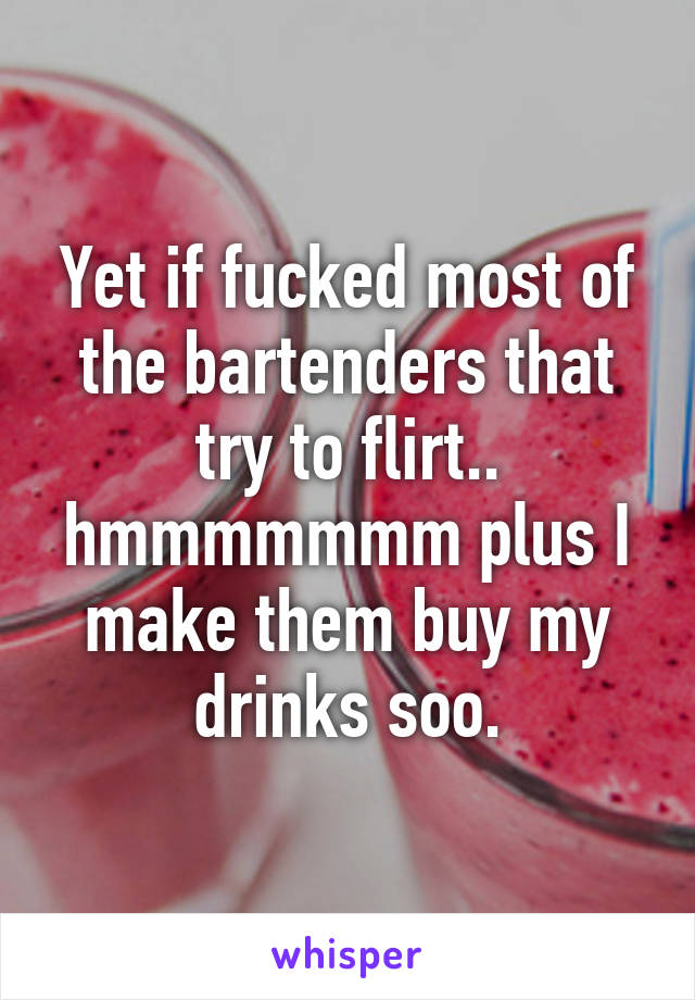 Yet if fucked most of the bartenders that try to flirt.. hmmmmmmm plus I make them buy my drinks soo.