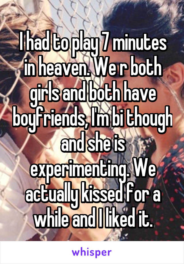 I had to play 7 minutes in heaven. We r both girls and both have boyfriends, I'm bi though and she is experimenting. We actually kissed for a while and I liked it.