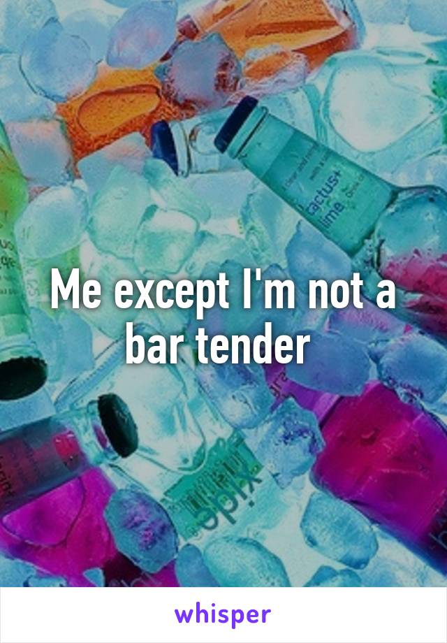 Me except I'm not a bar tender 