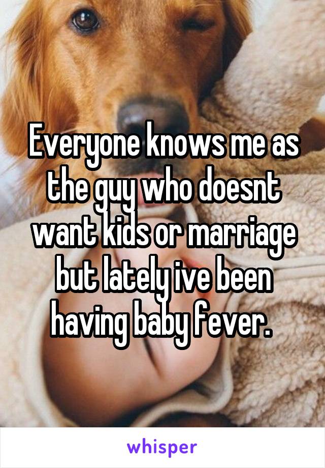 Everyone knows me as the guy who doesnt want kids or marriage but lately ive been having baby fever. 