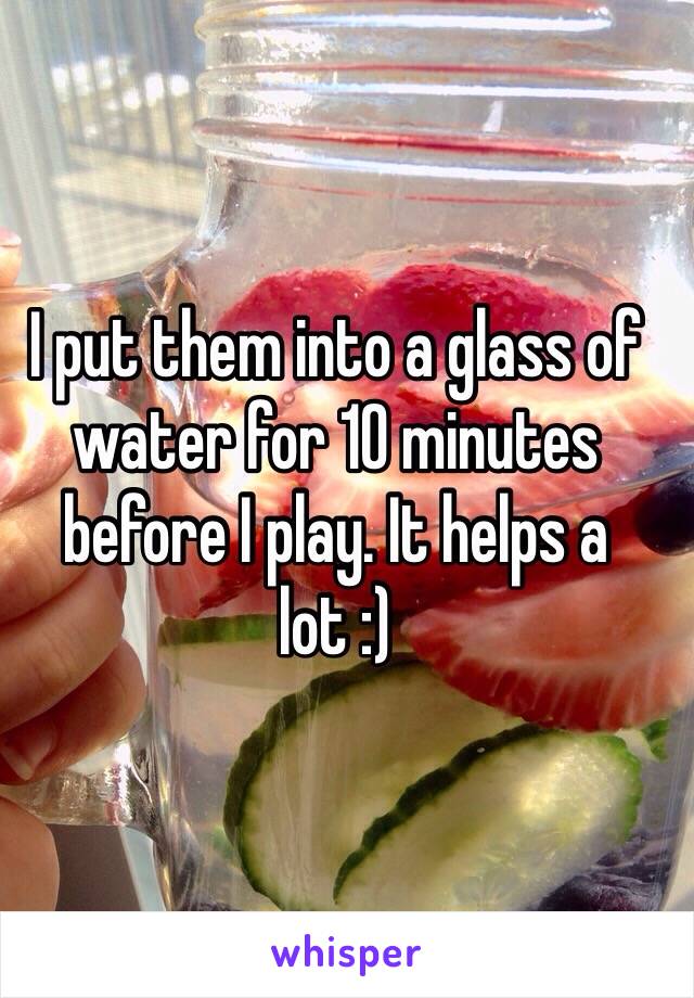 I put them into a glass of water for 10 minutes before I play. It helps a lot :)