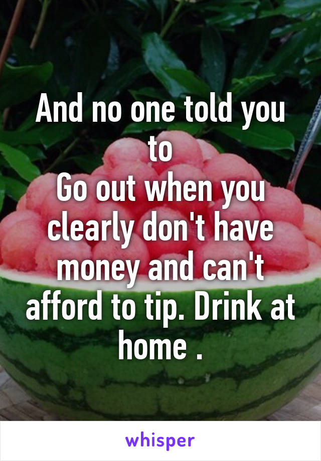 And no one told you to
Go out when you clearly don't have money and can't afford to tip. Drink at home .