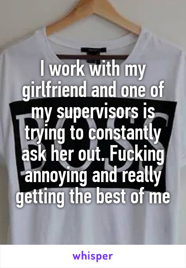 I work with my girlfriend and one of my supervisors is trying to constantly ask her out. Fucking annoying and really getting the best of me