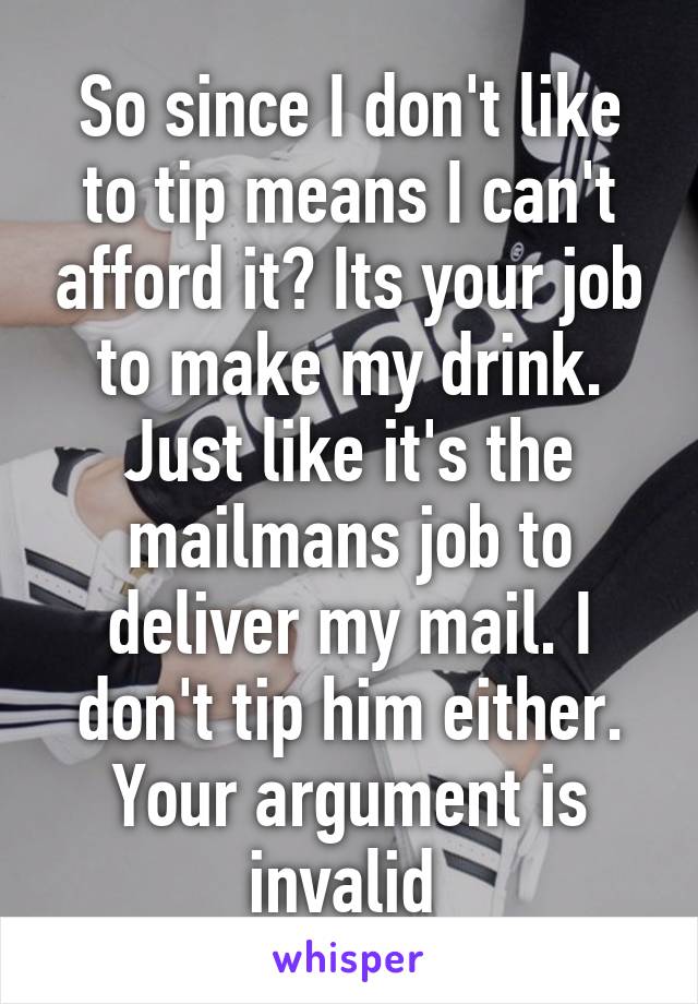 So since I don't like to tip means I can't afford it? Its your job to make my drink. Just like it's the mailmans job to deliver my mail. I don't tip him either. Your argument is invalid 