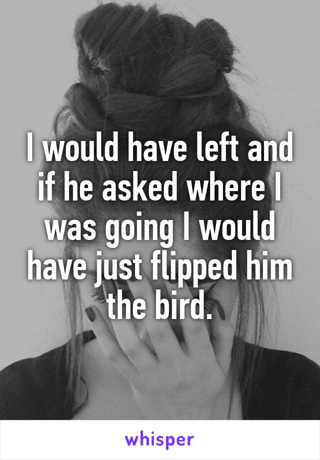 I would have left and if he asked where I was going I would have just flipped him the bird.