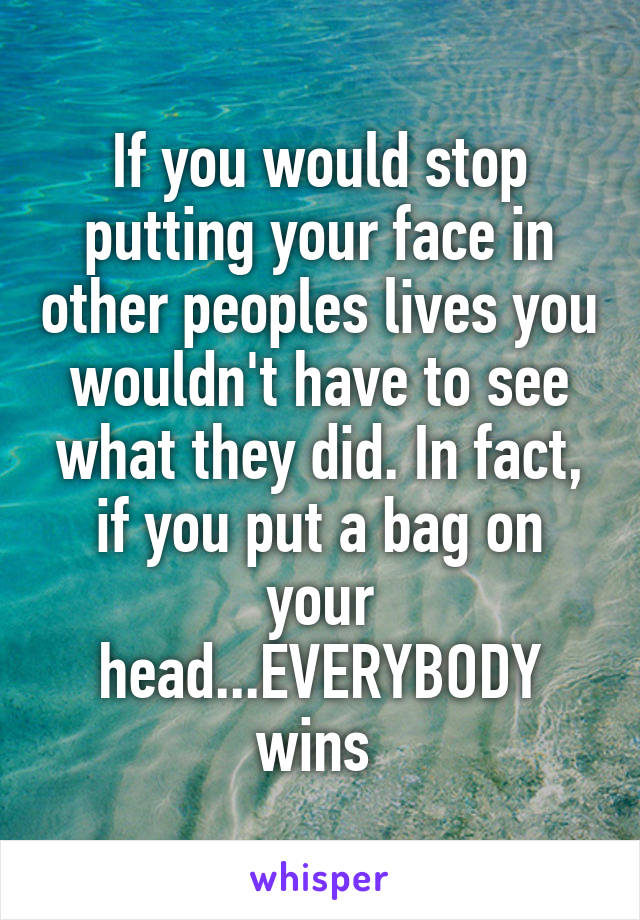 If you would stop putting your face in other peoples lives you wouldn't have to see what they did. In fact, if you put a bag on your head...EVERYBODY wins 