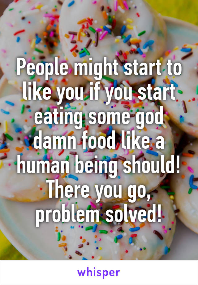 People might start to like you if you start eating some god damn food like a human being should!
There you go, problem solved!