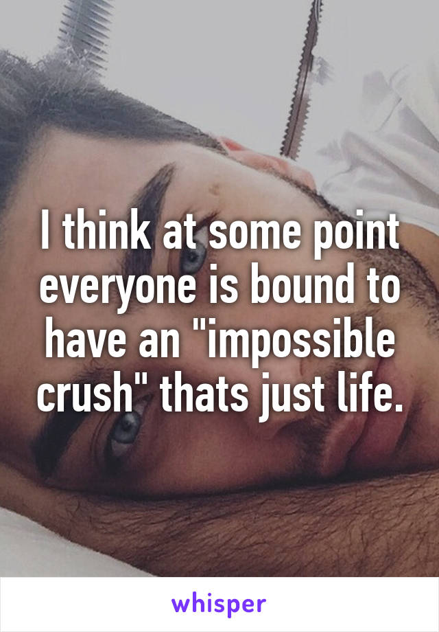 I think at some point everyone is bound to have an "impossible crush" thats just life.