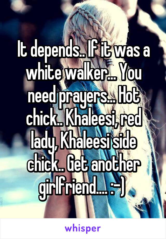 It depends.. If it was a white walker... You need prayers... Hot chick.. Khaleesi, red lady, Khaleesi side chick.. Get another girlfriend.... :-) 