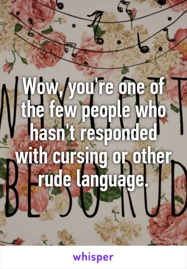 Wow, you're one of the few people who hasn't responded with cursing or other rude language.