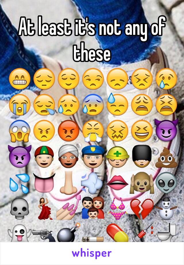 At least it's not any of these
😁😔😌😒😞😣😢😭😪😥😰😓😩😫😱😠😡😤😖😆😈👿👲👳👮👷💂💩💦👅👃💨👄🙉👽💀💃💅👪👙💔⛄️👻🔫💣🚬💊💉🚽