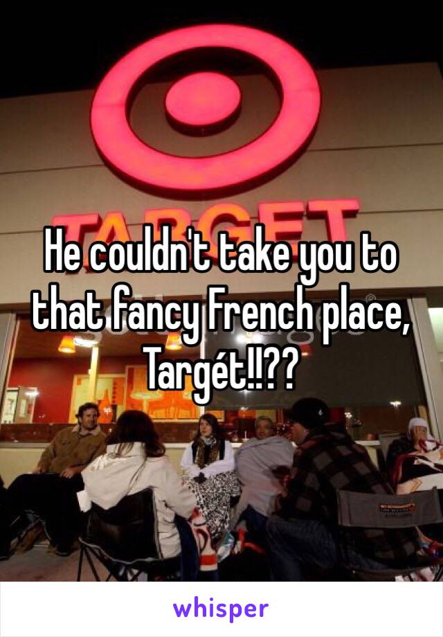 He couldn't take you to that fancy French place, Targét!!??