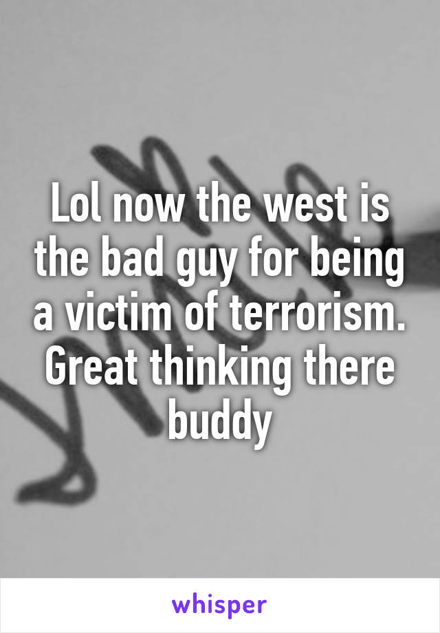 Lol now the west is the bad guy for being a victim of terrorism. Great thinking there buddy