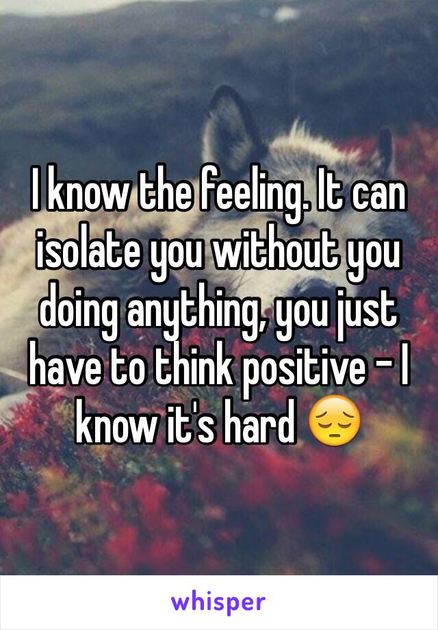 I know the feeling. It can isolate you without you doing anything, you just have to think positive - I know it's hard 😔