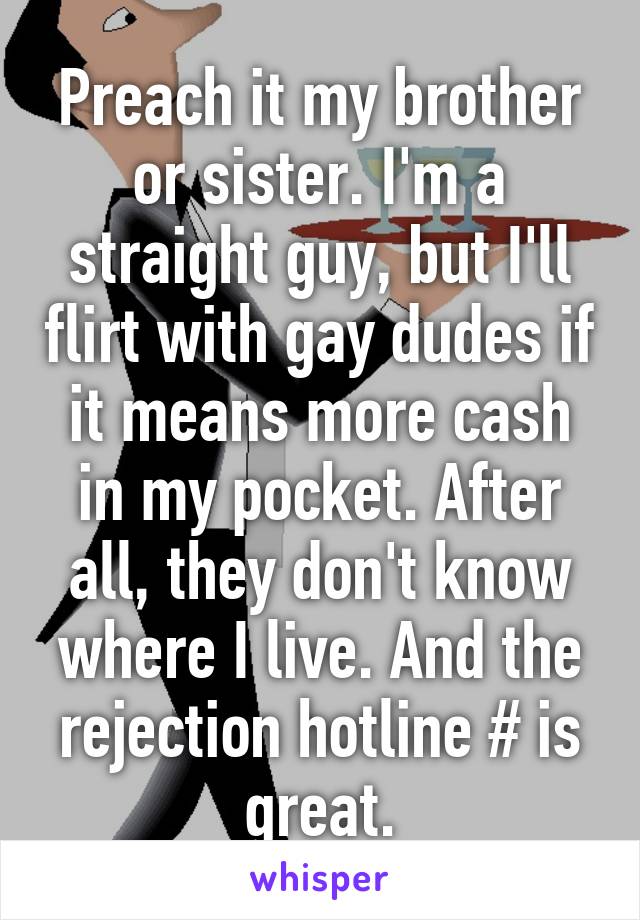 Preach it my brother or sister. I'm a straight guy, but I'll flirt with gay dudes if it means more cash in my pocket. After all, they don't know where I live. And the rejection hotline # is great.