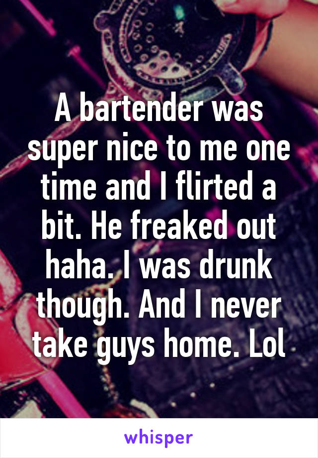 A bartender was super nice to me one time and I flirted a bit. He freaked out haha. I was drunk though. And I never take guys home. Lol