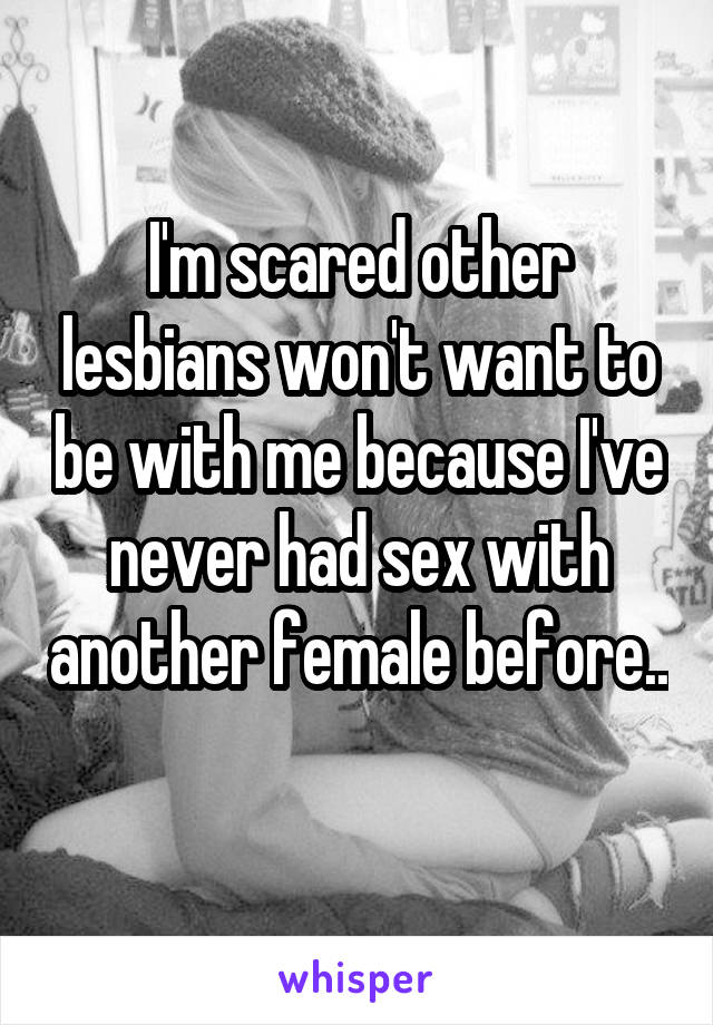 I'm scared other lesbians won't want to be with me because I've never had sex with another female before.. 
