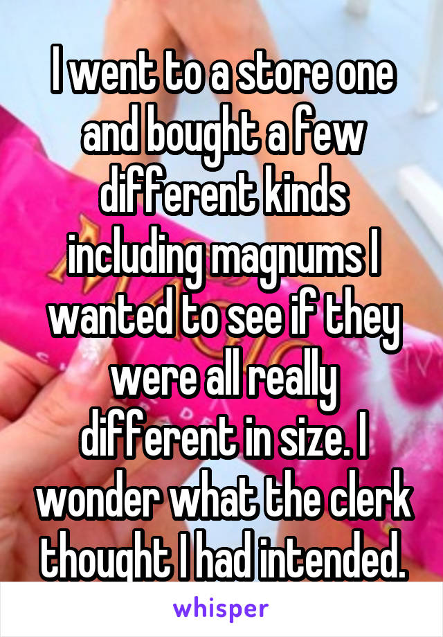 I went to a store one and bought a few different kinds including magnums I wanted to see if they were all really different in size. I wonder what the clerk thought I had intended.