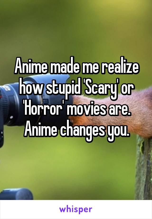 Anime made me realize how stupid 'Scary' or 'Horror' movies are. Anime changes you.
