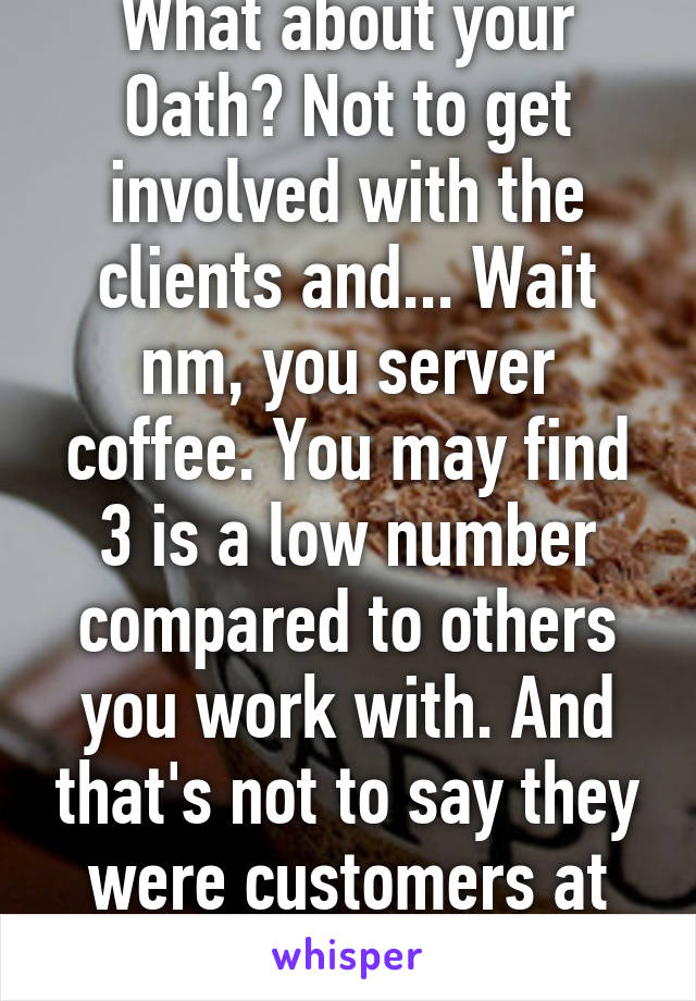 What about your Oath? Not to get involved with the clients and... Wait nm, you server coffee. You may find 3 is a low number compared to others you work with. And that's not to say they were customers at the time