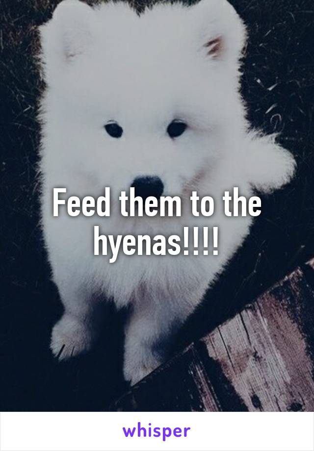 Feed them to the hyenas!!!!