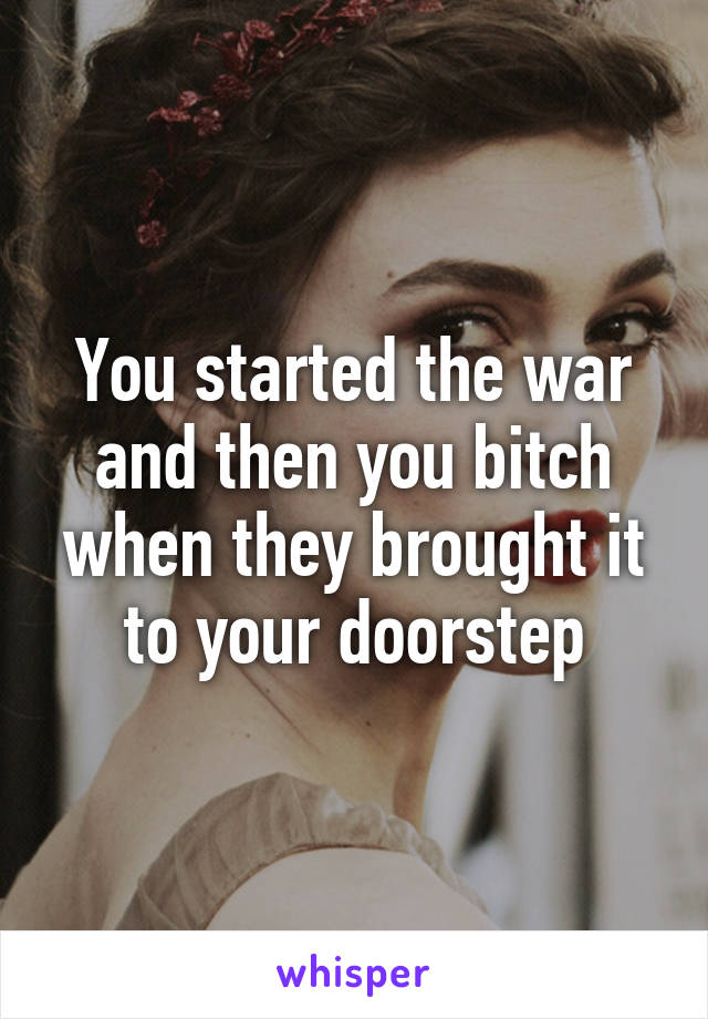 You started the war and then you bitch when they brought it to your doorstep