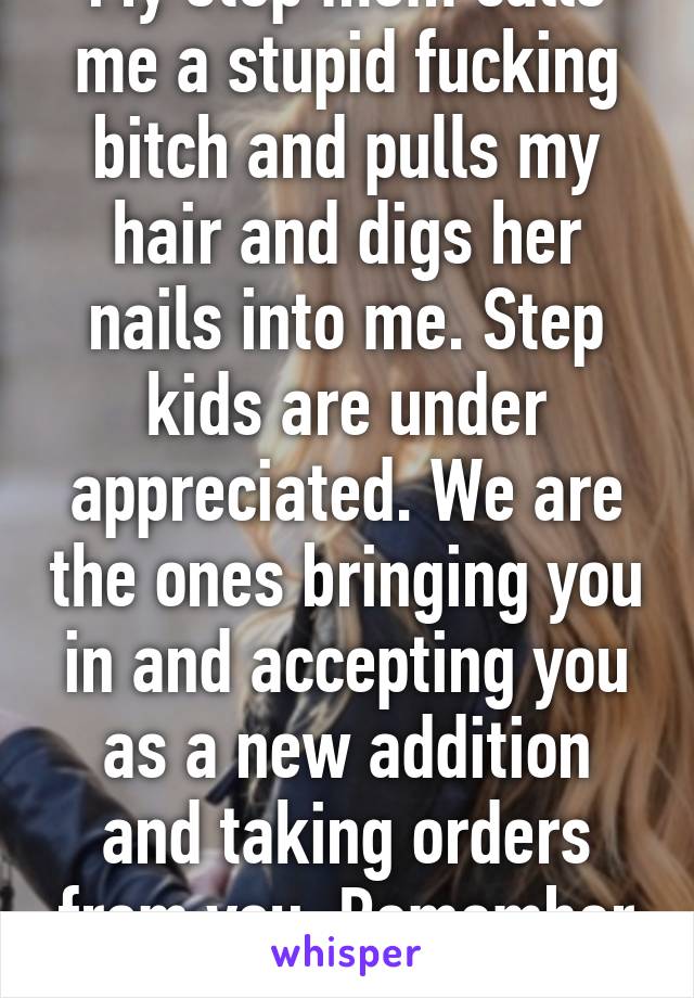 My step mom calls me a stupid fucking bitch and pulls my hair and digs her nails into me. Step kids are under appreciated. We are the ones bringing you in and accepting you as a new addition and taking orders from you. Remember that.