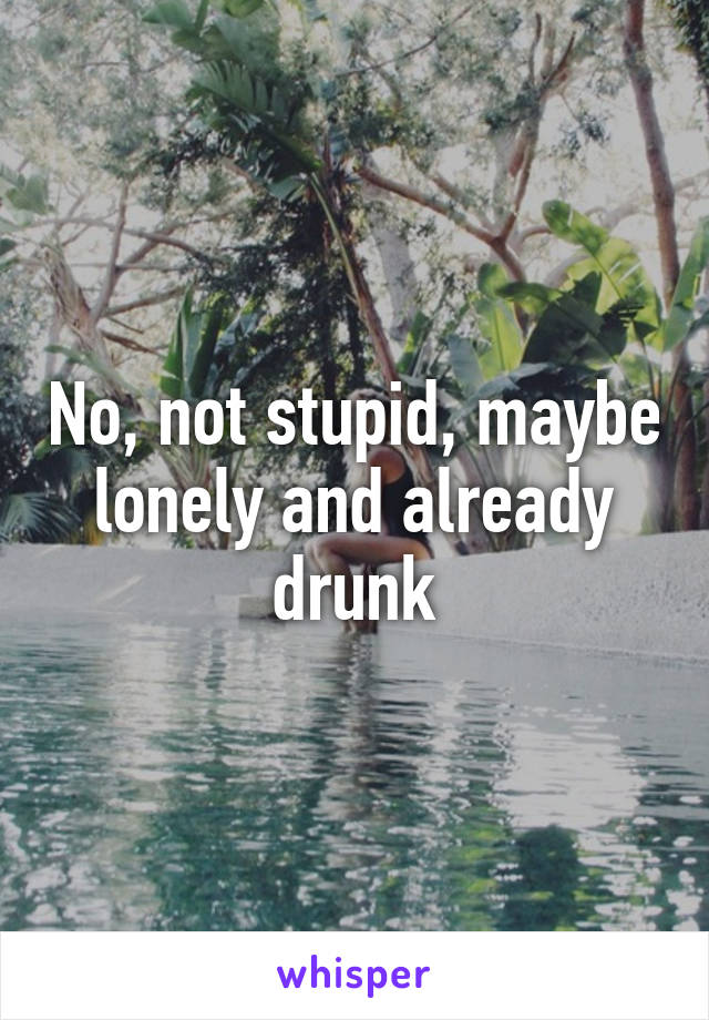 No, not stupid, maybe lonely and already drunk