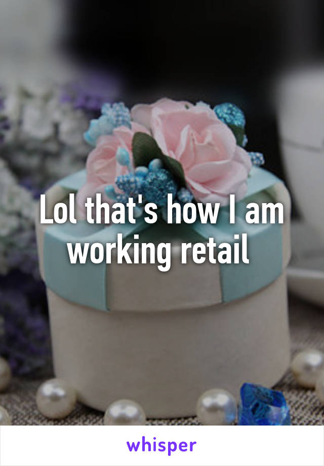 Lol that's how I am working retail 