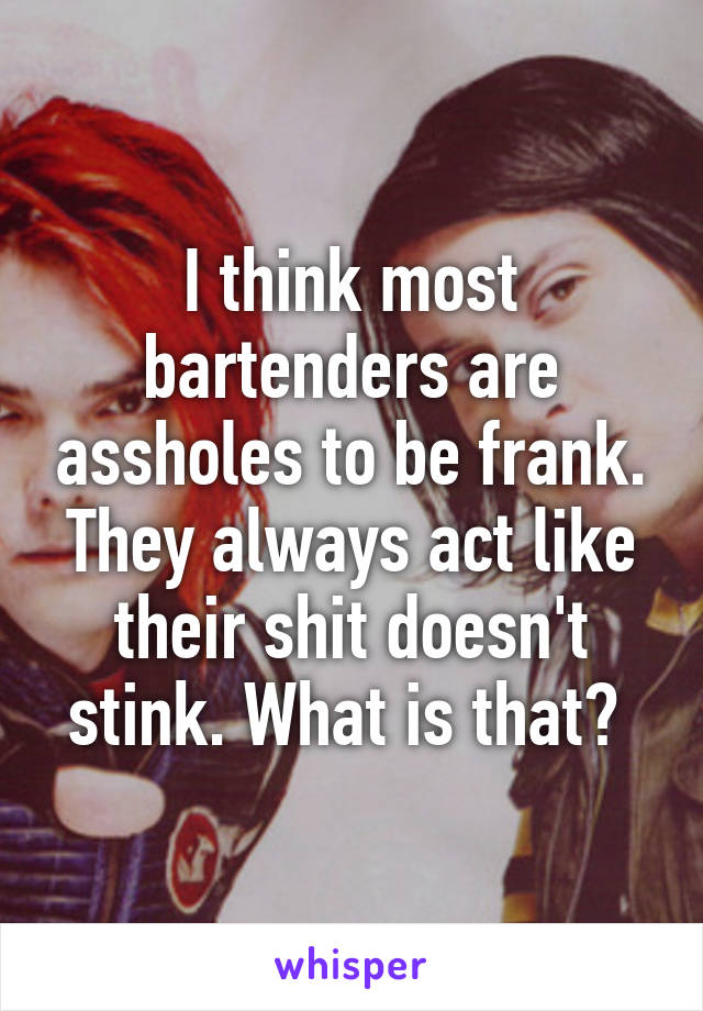 I think most bartenders are assholes to be frank. They always act like their shit doesn't stink. What is that? 