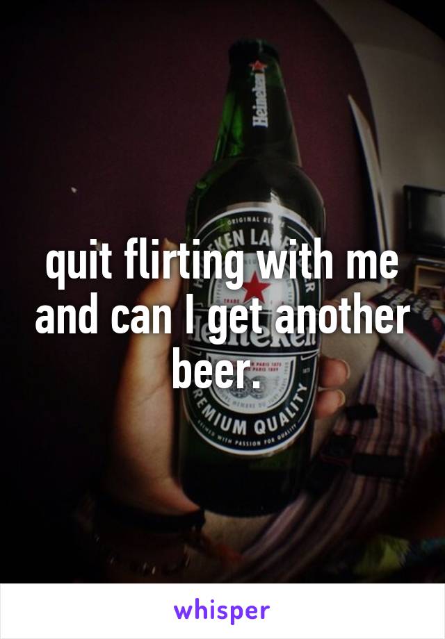 quit flirting with me and can I get another beer. 
