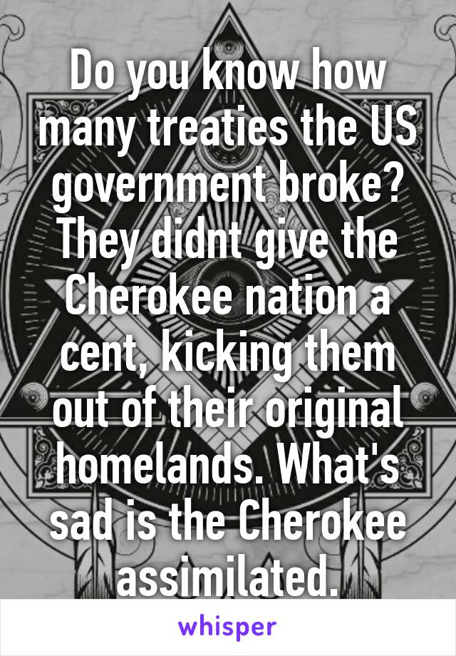 Do you know how many treaties the US government broke? They didnt give the Cherokee nation a cent, kicking them out of their original homelands. What's sad is the Cherokee assimilated.