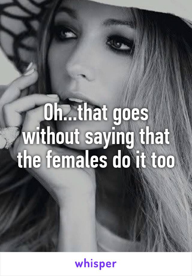 Oh...that goes without saying that the females do it too