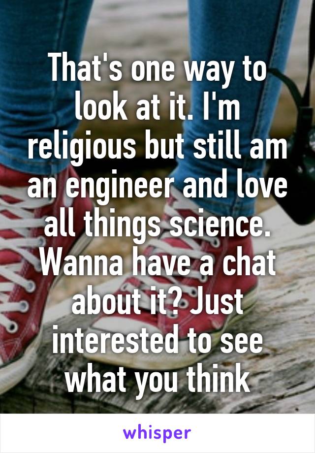 That's one way to look at it. I'm religious but still am an engineer and love all things science. Wanna have a chat about it? Just interested to see what you think