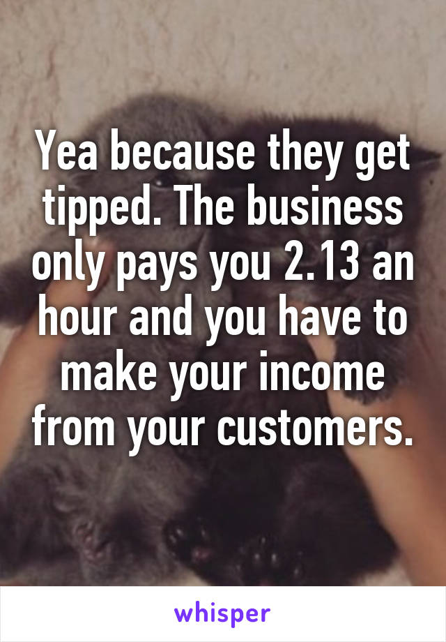 Yea because they get tipped. The business only pays you 2.13 an hour and you have to make your income from your customers. 