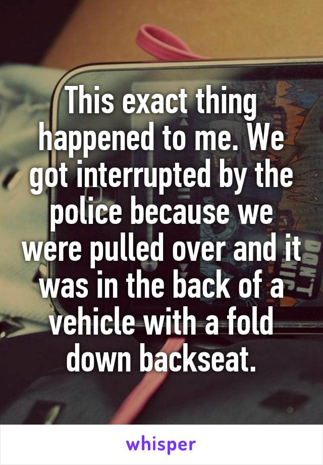 This exact thing happened to me. We got interrupted by the police because we were pulled over and it was in the back of a vehicle with a fold down backseat.
