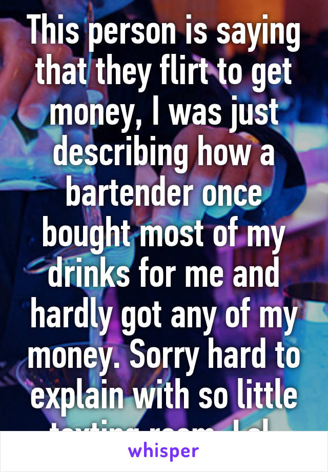 This person is saying that they flirt to get money, I was just describing how a bartender once bought most of my drinks for me and hardly got any of my money. Sorry hard to explain with so little texting room. Lol 