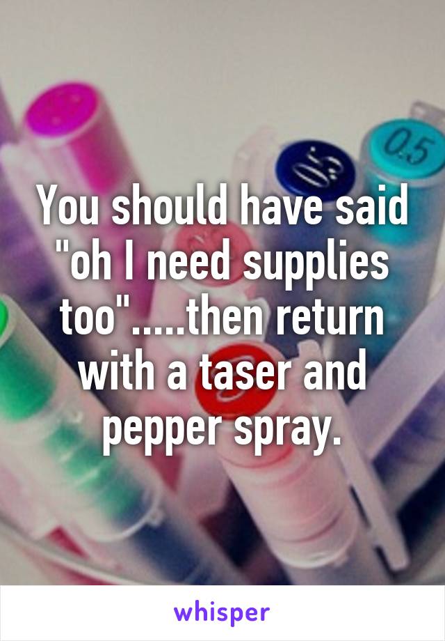 You should have said "oh I need supplies too".....then return with a taser and pepper spray.