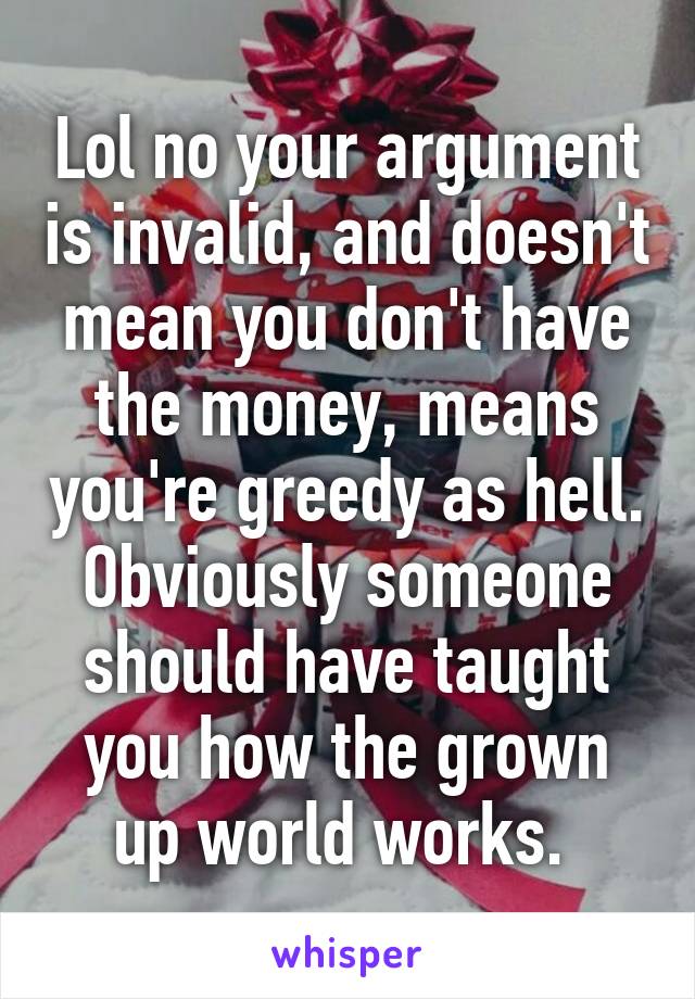 Lol no your argument is invalid, and doesn't mean you don't have the money, means you're greedy as hell. Obviously someone should have taught you how the grown up world works. 