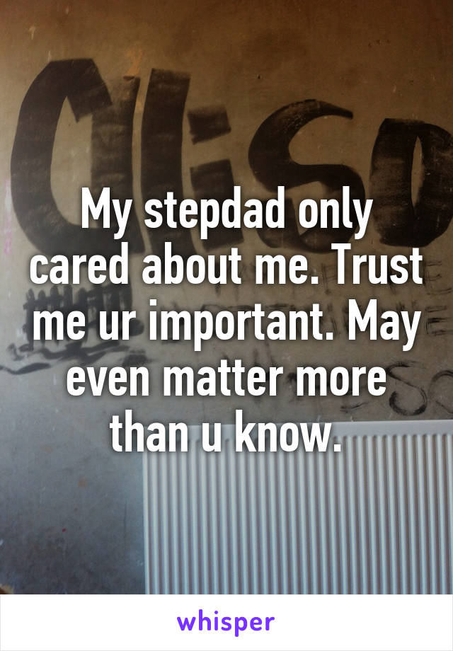My stepdad only cared about me. Trust me ur important. May even matter more than u know.