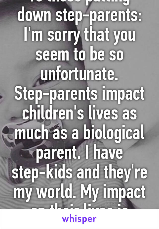 To those putting down step-parents: I'm sorry that you seem to be so unfortunate. Step-parents impact children's lives as much as a biological parent. I have step-kids and they're my world. My impact on their lives is pretty big. 