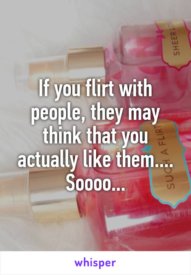 If you flirt with people, they may think that you actually like them.... Soooo...