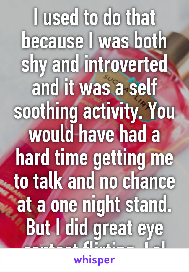 I used to do that because I was both shy and introverted and it was a self soothing activity. You would have had a hard time getting me to talk and no chance at a one night stand. But I did great eye contact flirting. Lol