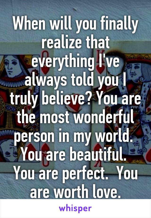 When will you finally realize that everything I've always told you I truly believe? You are the most wonderful person in my world.  You are beautiful.  You are perfect.  You are worth love.