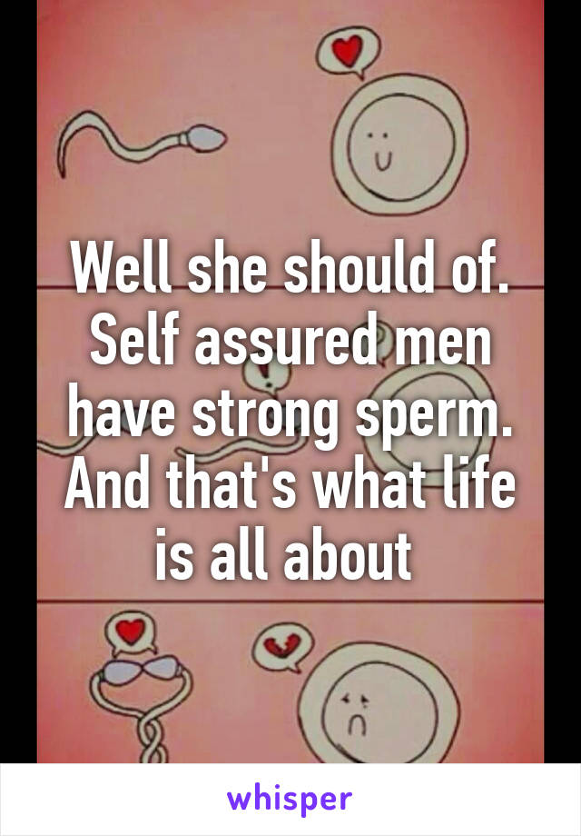 Well she should of. Self assured men have strong sperm. And that's what life is all about 