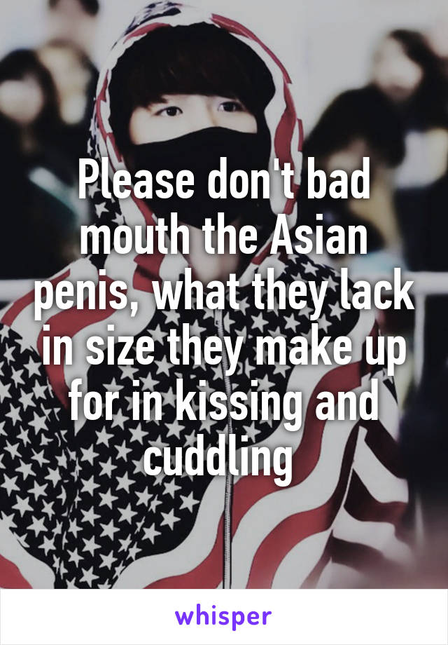 Please don't bad mouth the Asian penis, what they lack in size they make up for in kissing and cuddling 