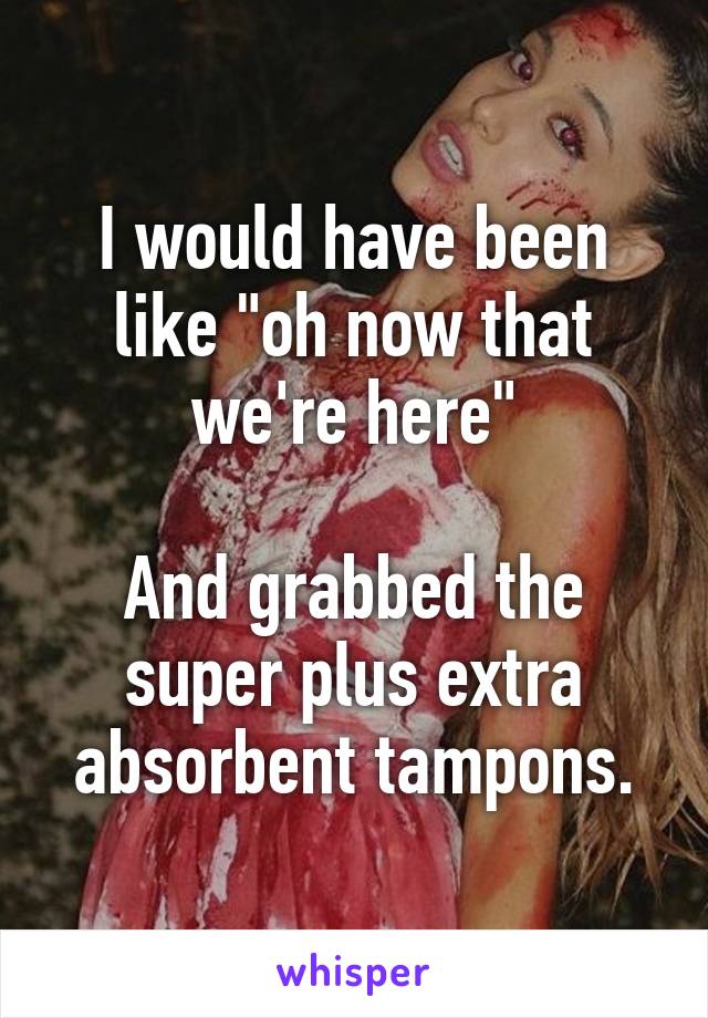 I would have been like "oh now that we're here"

And grabbed the super plus extra absorbent tampons.